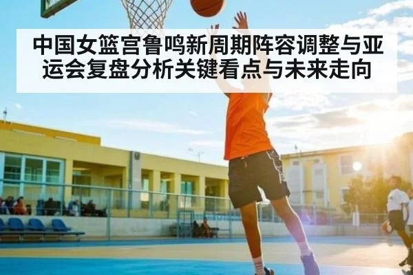 中国女篮宫鲁鸣新周期阵容调整与亚运会复盘分析关键看点与未来走向 - kaiyun